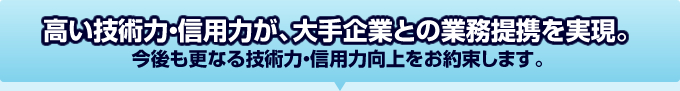 高い技術力・信用力が、大手企業との業務提携を実現。今後も業界No.1として、更なる技術力・信用力向上をお約束します。